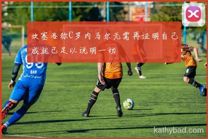 坎塞洛称C罗内马尔无需再证明自己成就已足以说明一切